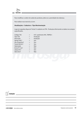 83Todososdireitosreservados. Planejamentoecontroleorçamentário
Exercícios
Para modificar a ordem de saída dos produtos,altera-se a prioridade do endereço.
Para realizar esse exercício,vá em:
Atualizações > Cadastros > Tipo Movimentação
Logo em seguida,clique em“Incluir”e cadastre umTM – Produção,informando os dados nos campos
especificados.
Código T.M.		 =	 010 <parâmetro MV_TMPAD>
Tipo T.M.		 =	 Produção
Descrição		 =	 Produção
Aprop.Indi.?		 =	 Sim
Atu.Empenho?		 =	 Sim
Transf.M.O.D.?		 =	 Sim
Valorizado		 =	 Não
Envia P/ C.Q.?		 =	 Sim
Libera P.V.?		 =	 Sim
Qtd.Zero?		 =	 Não
Anotações
 