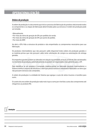 84 Todososdireitosreservados.Planejamentoecontroleorçamentário
OPERACIONALIZAÇÃO
Ordensdeprodução
A ordem de produção é o documento que inicia o processo de fabricação do produto,relacionando todos
os componentes e as etapas de fabricação determinadas pela sua estrutura.A ordem de produção pode
ser incluída:
• Manualmente.
• Por meio da rotina de geração de OPs por pedidos de venda.
• Por meio da rotina de geração de OPs por ponto de pedido.
• Por meio do MRP.
Ao abrir a OP, é lida a estrutura do produto e são empenhados os componentes necessários para sua
fabricação.
Os produtos intermediários que não possuem saldo disponível terão ordens de produção geradas e
as matérias-primas que não possuem saldo terão solicitações de compra ou autorizações de entrega
geradas.
Osempenhosgeradospodemseralteradosemrelaçãoàquantidade,aolocal,aoloteetc.Elessãobaixados
no momento da produção,automaticamente,ou podem ser requisitados,manualmente,para a OP.
Para identificar se um produto é comprado (matéria-prima) ou fabricado (produto intermediário), o
Sistema verifica o arquivo de estruturas:o item que possui estrutura cadastrada é fabricado e os itens que
não possuem estrutura são comprados.
A ordem de produção é a entidade do Sistema que agrega o custo de vários insumos e transfere para
outro.
O custeio de uma ordem de produção nada mais é que a soma por nível dos custos dos componentes até
chegarmos ao produto PAI.
Anotações
 