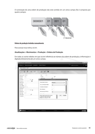 85Todososdireitosreservados. Planejamentoecontroleorçamentário
0000001 01 001 01
Núm
ero
Item
Sequencia
Item
de
Grade(*)
(*) Opcional
Ordens de produção incluídas manualmente
Para acessar essa rotina,vá em:
Atualizações > Movimentos > Produção > Ordens de Produção
Em todas as outras tabelas em que ocorre referência ao número da ordem de produção, a informação é
digitada diretamente em um único campo.
A numeração de uma ordem de produção não está contida em um único campo. Ela é composta por
quatro campos:
 