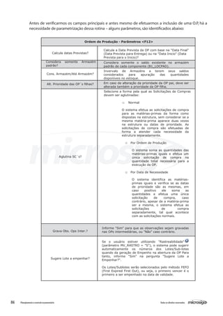 86 Todososdireitosreservados.Planejamentoecontroleorçamentário
Antes de verificarmos os campos principais e antes mesmo de efetuarmos a inclusão de uma O.P, há a
necessidade de parametrização dessa rotina – alguns parâmetros,são identificados abaixo:
Ordem de Produção - Parâmetros <F12>
Calcula datas Previstas?
Calcula a Data Prevista da OP com base na "Data Final"
(Data Prevista para Entrega) ou na "Data Inicio" (Data
Prevista para o Inicio)?
Considera somente Armazém
padrâo?
Considera somente o saldo existente no armazém
padrão de cada componente (B1_LOCPAD).
Cons. Armazém/Até Armazém?
Invervalo de Armazéns a terem seus saldos
considerados para apuração das quantidades
disponíveis no estoque.
Alt. Prioridade das OP´s filhas? Em caso de alteração da prioridade da OP pai, deve ser
alterada também a prioridade da OP filha.
Aglutina SC´s?
Selecione a forma pela qual as Solicitações de Compras
devem ser aglutinadas:
o Normal
O sistema efetua as solicitações de compra
para as matérias-primas da forma como
dispostas na estrutura, sem considerar se a
mesma matéria-prima aparece duas vezes
na estrutura ou datas de prioridade. As
solicitações de compra são efetuadas de
forma a atender cada necessidade da
estrutura separadamente.
o Por Ordem de Produção
O sistema soma as quantidades das
matérias-primas iguais e efetua um
única solicitação de compra na
quantidade total necessária para a
execução da OP.
o Por Data de Necessidade
O sistema identifica as matérias-
primas iguais e verifica se as datas
de prioridade são as mesmas, em
caso positivo ele soma as
quantidades e efetua uma única
solicitação de compra, caso
contrário, apesar de a matéria-prima
ser a mesma, o sistema efetua as
solicitações de compra
separadamente, tal qual acontece
com as solicitações normais.
Grava Obs. Ops Inter.?
Informe "Sim" para que as observações sejam gravadas
nas OPs intermediárias, ou "Não" caso contrário.
Sugere Lote a empenhar?
Se o usuário estiver utilizando "Rastreabilidade"
(parâmetro MV_RASTRO = "S"), o sistema pode sugerir
automaticamente os números dos Lotes/Sub-lotes
quando da geração de Empenho na abertura da OP Para
tanto, informe "Sim" na pergunta "Sugere Lote a
Empenhar?".
Os Lotes/Sublotes serão selecionados pelo método FEFO
(First Expired First Out), ou seja, o primeiro vencer é o
primeiro a ser empenhado na data de validade.
 