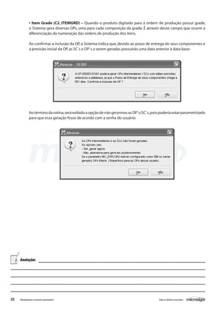 88 Todososdireitosreservados.Planejamentoecontroleorçamentário
• Item Grade (C2_ITEMGRD) – Quando o produto digitado para a ordem de produção possui grade,
o Sistema gera diversas OPs, uma para cada composição da grade. É através desse campo que ocorre a
diferenciação da numeração das ordens de produção dos itens.
Ao confirmar a inclusão da OP, o Sistema indica que, devido ao prazo de entrega de seus componentes e
a previsão inicial da OP,as SC´s e OP´s a serem geradas possuirão uma data anterior à data base:
Aotérminodarotina,seráexibidoaopçãodenãogerarmosasOP´s/SC´s,poispoderiaestarparametrizado
para que essa geração fosse de acordo com a senha do usuário:
Anotações
 