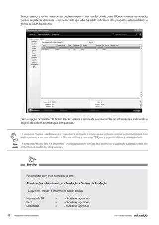 90 Todososdireitosreservados.Planejamentoecontroleorçamentário
Se acessarmos a rotina novamente,poderemos constatar que foi criada outra OP,com mesma numeração,
porém seqüência diferente – foi detectado que não há saldo suficiente dos produtos intermediários e
gerou-se a OP do mesmo:
Com a opção “Visualizar”, O botão tracker aciona a rotina de rastreamento de informações, indicando a
origem da ordem de produção em questão.
• A pergunta:“Sugere Lote/Endereço a Empenhar” é destinada a empresas que utilizam controle de rastreabilidade e/ou
endereçamento e em caso afirmativo,o Sistema utilizará o conceito FEFO para a sugestão do lote a ser empenhado.
• A pergunta:“Mostra Tela Alt. Empenhos” se selecionado com “sim”, ao final poderá ser visualizada e alterada a tela dos
empenhos efetuados dos componentes.
Exercícios
Para realizar com este exercício,vá em:
Atualizações > Movimentos > Produção > Ordens de Produção
- Clique em“Incluir”e informe os dados abaixo:
Número da OP		 =	 <Aceite o sugerido>
Item			 =	 <Aceite o sugerido>
Sequência		 =	 <Aceite o sugerido>
Fique
atento
 