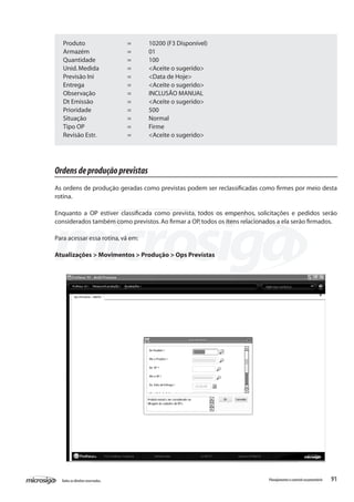 91Todososdireitosreservados. Planejamentoecontroleorçamentário
Produto		 =	 10200 (F3 Disponível)
Armazém		 =	 01
Quantidade		 =	 100
Unid.Medida		 =	 <Aceite o sugerido>
Previsão Ini		 =	 <Data de Hoje>
Entrega			 =	 <Aceite o sugerido>
Observação		 =	 INCLUSÃO MANUAL
Dt Emissão		 =	 <Aceite o sugerido>
Prioridade		 =	 500
Situação		 =	 Normal
Tipo OP		 =	 Firme
Revisão Estr.		 =	 <Aceite o sugerido>
Ordensdeproduçãoprevistas
As ordens de produção geradas como previstas podem ser reclassificadas como firmes por meio desta
rotina.
Enquanto a OP estiver classificada como prevista, todos os empenhos, solicitações e pedidos serão
considerados também como previstos.Ao firmar a OP,todos os itens relacionados a ela serão firmados.
Para acessar essa rotina,vá em:
Atualizações > Movimentos > Produção > Ops Previstas
 