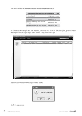 92 Todososdireitosreservados.Planejamentoecontroleorçamentário
Para firmar ordens de produção previstas,existe uma parametrização:
Ordem de Produção Previstas - Parâmetros <F12>
Produto de/até Seleção por produto
OP de/até Seleção por OP
Da Data da Entrega /Até data da
Entrega
Seleção por data
Da Data de Início/Até data de início Seleção por data
Na janela de Manutenção das OPs Previstas, selecione uma ou mais OPs desejadas, pressionando o
[ENTER] ou com um duplo clique sobre os itens e clique em“Firma ops”.
O Sistema solicita a confirmação para firmar as OPs.
Confirme o processo.
 