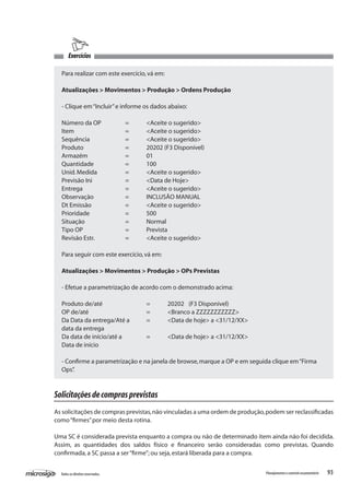 93Todososdireitosreservados. Planejamentoecontroleorçamentário
Exercícios
Para realizar com este exercício,vá em:
Atualizações > Movimentos > Produção > Ordens Produção
- Clique em“Incluir”e informe os dados abaixo:
Número da OP		 =	 <Aceite o sugerido>
Item			 =	 <Aceite o sugerido>
Sequência		 =	 <Aceite o sugerido>
Produto		 =	 20202 (F3 Disponível)
Armazém		 =	 01
Quantidade		 =	 100
Unid.Medida		 =	 <Aceite o sugerido>
Previsão Ini		 =	 <Data de Hoje>
Entrega			 =	 <Aceite o sugerido>
Observação		 =	 INCLUSÃO MANUAL
Dt Emissão		 =	 <Aceite o sugerido>
Prioridade		 =	 500
Situação		 =	 Normal
Tipo OP		 =	 Prevista
Revisão Estr.		 =	 <Aceite o sugerido>
Para seguir com este exercício,vá em:
Atualizações > Movimentos > Produção > OPs Previstas
- Efetue a parametrização de acordo com o demonstrado acima:
Produto de/até			 =	 20202	 (F3 Disponível)
OP de/até			 =	 <Branco a ZZZZZZZZZZZ>
Da Data da entrega/Até a 	 =	 <Data de hoje> a <31/12/XX>
data da entrega
Da data de início/até a 		 =	 <Data de hoje> a <31/12/XX>
Data de início
- Confirme a parametrização e na janela de browse,marque a OP e em seguida clique em“Firma
Ops”.
Solicitaçõesdecomprasprevistas
As solicitações de compras previstas,não vinculadas a uma ordem de produção,podem ser reclassificadas
como“firmes”por meio desta rotina.
Uma SC é considerada prevista enquanto a compra ou não de determinado item ainda não foi decidida.
Assim, as quantidades dos saldos físico e financeiro serão consideradas como previstas. Quando
confirmada,a SC passa a ser“firme”; ou seja,estará liberada para a compra.
 