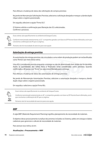 94 Todososdireitosreservados.Planejamentoecontroleorçamentário
Para efetuar a mudança de status das solicitações de compra previstas:
Na janela de Manutenção Solicitações Previstas,selecione a solicitação desejada e marque-a,dando duplo
clique sobre o registro posicionado.
Em seguida,selecione a opção“Firma SCs”.
O Sistema solicita a confirmação para liberação das SCs selecionadas.
Confirme o processo.
Essas rotinas são especificamente no ambiente de Estoque/Custos.
Conforme mencionado anteriormente,as SC´s e empenhos gerados com base na OP Prevista foram efetivados,assim que
concluimos a efetivação da OP que os originou.
Portanto não há necessidade de exercício para esta opção.
Autorizaçõesdeentregaprevistas
As autorizações de entrega previstas não vinculadas a uma ordem de produção podem ser reclassificadas
como“firmes”por meio desta rotina.
Uma AE é considerada prevista enquanto a entrega ou não de determinado item ainda não foi decidida.
Assim, as quantidades dos saldos físico e financeiro serão consideradas como previstas. Quando
confirmada,a AE passa a ser“firme”; ou seja,estará liberada para a entrega.
Para efetuar a mudança de status das autorizações de entrega previstas:
Na janela de Manutenção Autorizações Previstas, selecione a autorização desejada e marque-a, dando
duplo clique sobre o registro posicionado.
Em seguida,e selecione a opção Firma AEs.
	
Essas rotinas são especificamente no ambiente de Estoque/Custos.
Conforme mencionado anteriormente,as AE´s e empenhos gerados com base na OP Prevista foram efetivados,assim
que concluimos a efetivação da OP que os originou.
Portanto não há necessidade de exercício para esta opção.
MRP
A sigla MRP (Materials Requirement Planning) significa planejamento da necessidade de materiais.
O objetivo desse processamento é analisar documentos incluídos no Sistema,saldos em estoque e dados
cadastrais para gerenciar o cálculo de necessidade de materiais.
Para acessar essa rotina,vá em:
Atualizações > Processamento > MRP
Fique
atento
Fique
atento
 