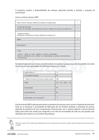 95Todososdireitosreservados. Planejamentoecontroleorçamentário
Saldo Anterior Estoque (Abatendo Estoque de Segurança) +
+ Entradas Previstas
(Ordens de Produção, Solicitações de Compra, Pedidos de Compra em Aberto etc.)
+
- Saídas Previstas
(Empenhos, Previsões de Venda, Pedidos de Vendas etc.)
=
Saldo =
Necessidade *
* Obs.:
Caso o saldo se torne negativo, haverá n ecessidade.
Deve-se considerar p ara cálculo de necessidade, os campos Lote Econômico
=
e Lote Mínimo.
O programa projeta a disponibilidade de estoque, aplicando período a período a equação de
conservação:
Como o sistema calcula o MRP
Exemplo:Imaginando que temos uma demanda de um produto qualquer,baseado nos pedidos de venda
do mesmo,em uma quantidade de 100 Peças,teremos um cálculo:
Saldo Anterior 7 0
+ Entradas Previstas 10
- Saídas Previstas (O próprio pedido atual) 100
Saldo (70 + 10 - 100) = -20
Necessidade 20
Lote Econômico 50
Quantidade a ser Produzida 5 0
Esta fórmula do MRP é aplicada para todos os produtos da estrutura,isto é,ocorre a“explosão da estrutura”,
onde ao se encontrar a necessidade de fabricação de um Produto Acabado, a produção do mesmo
depende da existência de seus componentes. Portanto para isso o sistema aplicará a mesma fórmula
básica para todos eles, sendo que, chegando a um valor de necessidade de cada um, será gerado uma
solicitação de compras ou uma ordem de produção.
Observe a opção“Det.Saldo”para detalhamento da composição do valor dos saldos apresentados pelo processamento
do MRP.
•
Fique
atento
 
