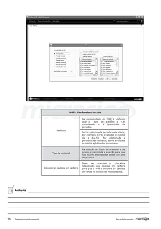 96 Todososdireitosreservados.Planejamentoecontroleorçamentário
MRP - Parâmetros iniciais
Períodos
Na periodicidade do MRP, é definido
qual o tipo de período a ser
considerado e a quantidade de
períodos.
Se for selecionada periodicidade diária,
por exemplo, serão avaliados os saldos
dia a dia. Se for selecionada a
periodicidade semanal, serão avaliados
os saldos aglutinados da semana.
Tipo de material
Na s eleção de tipos de material e de
grupos é permitida a seleção para que
não sejam processados todos os t ipos
de produto.
Considerar pedidos em carteira
Deve ser marcado o checkbox
relacionado aos pedidos em carteira
para q ue o MRP c onsidere os pedidos
de venda no cálculo de necessidades.
Anotações
 