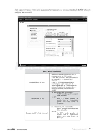 97Todososdireitosreservados. Planejamentoecontroleorçamentário
Após a parametrização inicial,serão ajustados a forma de como se processará o cálculo do MRP (clicando
no botão“parâmetros”):
MRP – Botão Parâmetros
Processamento do MRP?
Define o que sera considerado para o
processamento do MRP, sendo:
- Pelo PMP, considera PMP (Plano Mestre
de Producao) e ira produzir para
estoque.
- Pela PV (Previsao de Venda) e ira
produzir para suprir a previsao de
venda. Neste caso se a quantidade em
estoque for suficiente para atender a
Previsao de Venda, nao sera criada
OP/SC.
Geração das SC´s?
Se selecionado pela necessidade:
As SC´s serão aglutinadas pelo
total calculado;
Por OP:
As S C´s serão geradas de
acordo com a necessidade,
porém para cada Ordem de
Produção.
Geração das OP´s Prod. Interme.?
Se selecionado pela necessidade:
As OP´s serão aglutinadas pelo
total calculado;
Por OP:
As OP´s serão geradas de
acordo c om a necessidade,
porém para cada Ordem de
Produção.
 