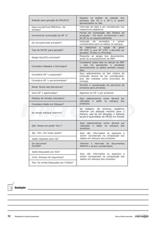98 Todososdireitosreservados.Planejamentoecontroleorçamentário
Seleção para geração de OPs/SCs?
Separar os botões de seleção dos
períodos das SC´s e OP´s a serem
apresentados ou não.
Data Inicial/Final PMP/Prev. De
Vendas?
Intervalo de data a ser considerado nos
respectivos cadastros.
Incrementa numeração de OP´s?
Forma de numeração das Ordens de
produção – Por item: incrementa o item
da OP ou se sequencialmente.
De armazém/até armazém?
Intervalo de armazéns a serem
considerados para os saldos no estoque.
Tipo de OP/SC para geração?
Ao selecionar a opção de gerar
OP´s/SC´s, que OP´s/SC´s deverão ser
geradas: Firmes ou Previstas.
Apaga Ops/SCs previstas?
Pergunta se apaga tais documentos,
antes do processamento do MRP.
Considera Sábados e Domingos?
Considerar esses dias no cálculo do MRP
– isso irá apresentar o resultado
demonstrando os saldos também nesses
dias.
Considera OP´s suspensas?
Considera OP´s sacramentadas?
Aqui selecionamos se tais ordens de
produção devem de ser consideradas,
pois são tratadas como previsões de
entrada.
Recal. Níveis das Estruturas?
Permite a reordenação da estrutura de
produtos para processa.
Gera OP´s aglutinadas? Aglutinar as OP´s por produtos.
Pedidos de Vendas colocados?
Considera Saldo em Estoque?
Aqui selecionamos como deverá ser
calculado o saldo no estoque dos
produtos.
Ao atingir estoque máximo?
No cadastro do produto, podemos
informar um estoque máximo para o
mesmo, que ao ser atingido, o sistema
ajusta a quantidade da OP/SC em função
Qtd. Nossa em poder Terc.?
Aqui selecionamos como deverá ser
calculado o saldo no estoque dos
produtos.
Qtc. Terc. Em nosso poder?
Saldo rejeitado pelo CQ?
Aqui são informados os aspectos a
serem considerado na composição dos
saldos em estoque dos produtos.
De document
PV/PMP?
Informe o intervalo de documentos
PMP/PV a serem considerados.
Saldo bloqueado por lote?
Cons. Estoque de segurança?
Ped. De venda bloqueado por Crédito?
Aqui são informados os aspectos a
serem considerado na composição dos
saldos em estoque dos produtos.
Anotações
 
