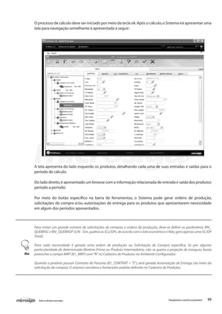 99Todososdireitosreservados. Planejamentoecontroleorçamentário
O processo de cálculo deve ser iniciado por meio da tecla ok.Após o cálculo,o Sistema irá apresentar uma
tela para navegação semelhante à apresentada a seguir:
A tela apresenta do lado esquerdo os produtos, detalhando cada uma de suas entradas e saídas para o
período de cálculo.
Do lado direito,é apresentado um browse com a informação relacionada de entrada e saída dos produtos
período a período:
Por meio do botão específico na barra de ferramentas, o Sistema pode gerar ordens de produção,
solicitações de compra e/ou autorizações de entrega para os produtos que apresentarem necessidade
em algum dos períodos apresentados.
Para evitar um grande número de solicitações de compras e ordens de produção, deve-se definir os parâmetros MV_
QUEBRSC e MV_QUEBROP (S/N - Sim,quebra as SCs/OPs.de acordo com o lote econômico e Não,gera apenas uma SC/OP
Total).
Para cada necessidade é gerada uma ordem de produção ou Solicitação de Compra específica. Se por alguma
particularidade de determinada Matéria-Prima ou Produto Intermediário, não se queira a projeção de estoques, basta
preencher o campo MRP (B1_MRP) com“N”no Cadastro de Produtos no Ambiente Configurador.
Quando o produto possuir Contrato de Parceria (B1_CONTRAT = “S”), será gerada Autorização de Entrega (ao invés da
solicitação de compra).O sistema considera o fornecedor padrão definido no Cadastro de Produtos.
Dica
 