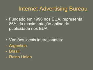 Internet Advertising Bureau Fundado em 1996 nos EUA, representa 86% da movimentação online de publicidade nos EUA. Versões locais interessantes: Argentina Brasil Reino Unido 