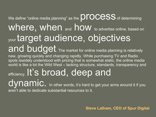 We define “online media planning” as the  process  of determining  where, when  and  how  to advertise online, based on your  target audience, objectives and budget . The market for online media planning is relatively new, growing quickly and changing rapidly. While purchasing TV and Radio spots iswidely understood with pricing that is somewhat static, the online media world is like a lot the Wild West – lacking structure, standards, transparency and efficiency.  It’s broad, deep and dynamic.  In other words, it’s hard to get your arms around it if you aren’t able to dedicate substantial resources to it. Steve Latham, CEO of Spur Digital 