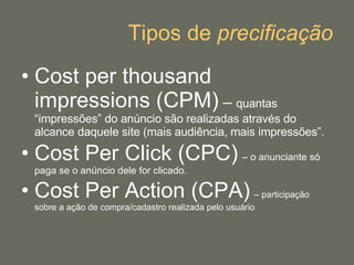 Tipos de  precificação Cost per thousand impressions (CPM)  –  quantas “impressões” do anúncio são realizadas através do alcance daquele site (mais audiência, mais impressões”. Cost Per Click (CPC)   – o anunciante só paga se o anúncio dele for clicado. Cost Per Action (CPA)   – participação sobre a ação de compra/cadastro realizada pelo usuário 