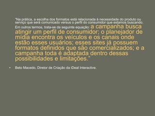 “ Na prática, a escolha dos formatos está relacionada à necessidade do produto ou serviço que será comunicado versus o perfil do consumidor que estamos buscando. Em outros termos, trata-se da seguinte equação:  a campanha busca atingir um perfil de consumidor; o planejador de mídia encontra os veículos e os canais onde estão esses usuários; esses sites já possuem formatos definidos que são comercializados; e a campanha toda é adaptada dentro dessas possibilidades e limitações.”   Beto Macedo, Diretor de Criação da iDeal Interactive. 