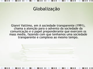 Globalização Gianni Vattimo, em A sociedade transparente (1991), chama a atenção para o advento da sociedade da comunicação e o papel preponderante que exercem os mass media, fazendo com que tenhamos uma sociedade transparente e complexa ao mesmo tempo. 