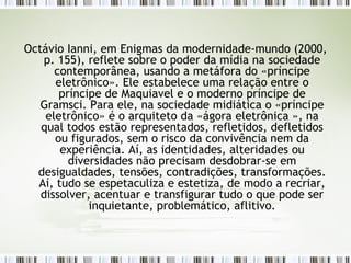 Octávio Ianni, em Enigmas da modernidade-mundo (2000, p. 155), reflete sobre o poder da mídia na sociedade contemporânea, usando a metáfora do «príncipe eletrônico». Ele estabelece uma relação entre o príncipe de Maquiavel e o moderno príncipe de Gramsci. Para ele, na sociedade midiática o «príncipe eletrônico» é o arquiteto da «ágora eletrônica », na qual todos estão representados, refletidos, defletidos ou figurados, sem o risco da convivência nem da experiência. Aí, as identidades, alteridades ou diversidades não precisam desdobrar-se em desigualdades, tensões, contradições, transformações. Aí, tudo se espetaculiza e estetiza, de modo a recriar, dissolver, acentuar e transfigurar tudo o que pode ser inquietante, problemático, aflitivo. 