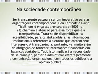 Na sociedade contemporânea Ser transparente passou a ser um imperativo para as organizações contemporâneas. Don Tapscott e David Ticoll, em  A empresa transparente  (2005, p. 23),chamam a atenção para essa força que é a transparência. Trata-se de disponibilizar «a acessibilidade, para os  stakeholders,  às informações institucionais referentes a assuntos que afetem seus interesses». A transparência, portanto, vai muito além da obrigação de fornecer informações financeiras em balanços contábeis. Tudo isto implicará a necessidade de se planejar, pensar e administrar estrategicamente a comunicação organizacional com todos os públicos e a opinião pública. 