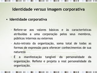 Identidade  versus  imagem corporativa Identidade corporativa Refere-se aos valores básicos e às características atribuídas a uma corporação pelos seus membros, públicos internos ou externos Auto-retrato da organização, soma total de todas as formas de expressão para oferecer conhecimentos de sua natureza É a manifestação tangível da personalidade da organização. Reflete e projeta a real personalidade da organização. 