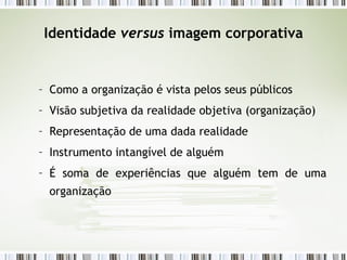 Identidade  versus  imagem corporativa Como a organização é vista pelos seus públicos Visão subjetiva da realidade objetiva (organização) Representação de uma dada realidade Instrumento intangível de alguém É soma de experiências que alguém tem de uma organização 