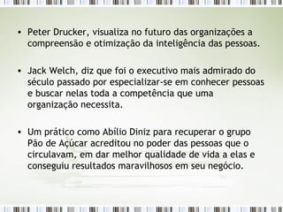 Peter Drucker, visualiza no futuro das organizações a compreensão e otimização da inteligência das pessoas. Jack Welch, diz que foi o executivo mais admirado do século passado por especializar-se em conhecer pessoas e buscar nelas toda a competência que uma organização necessita. Um prático como Abílio Diniz para recuperar o grupo Pão de Açúcar acreditou no poder das pessoas que o circulavam, em dar melhor qualidade de vida a elas e conseguiu resultados maravilhosos em seu negócio. 
