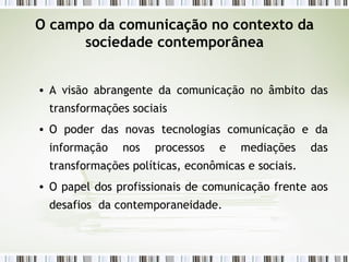 O campo da comunicação no contexto da sociedade contemporânea A visão abrangente da comunicação no âmbito das transformações sociais O poder das novas tecnologias comunicação e da informação nos processos e mediações das transformações políticas, econômicas e sociais. O papel dos profissionais de comunicação frente aos desafios  da contemporaneidade. 