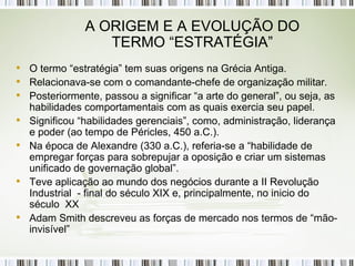 A ORIGEM E A EVOLUÇÃO DO TERMO “ESTRATÉGIA” O termo “estratégia” tem suas origens na Grécia Antiga. Relacionava-se com o comandante-chefe de organização militar. Posteriormente, passou a significar “a arte do general”, ou seja, as habilidades comportamentais com as quais exercia seu papel. Significou “habilidades gerenciais”, como, administração, liderança e poder (ao tempo de Péricles, 450 a.C.). Na época de Alexandre (330 a.C.), referia-se a “habilidade de empregar forças para sobrepujar a oposição e criar um sistemas unificado de governação global”. Teve aplicação ao mundo dos negócios durante a II Revolução Industrial  - final do século XIX e, principalmente, no inicio do século  XX Adam Smith descreveu as forças de mercado nos termos de “mão-invisível” 