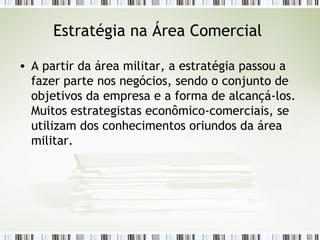 Estratégia na Área Comercial  A partir da área militar, a estratégia passou a fazer parte nos negócios, sendo o conjunto de objetivos da empresa e a forma de alcançá-los. Muitos estrategistas econômico-comerciais, se utilizam dos conhecimentos oriundos da área militar.  