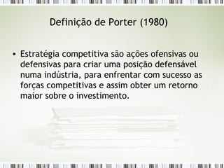 Definição de Porter (1980) Estratégia competitiva são ações ofensivas ou defensivas para criar uma posição defensável numa indústria, para enfrentar com sucesso as forças competitivas e assim obter um retorno maior sobre o investimento. 