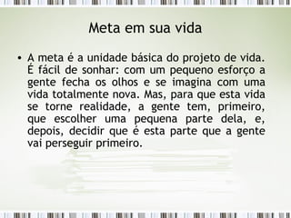 Meta em sua vida A meta é a unidade básica do projeto de vida. É fácil de sonhar: com um pequeno esforço a gente fecha os olhos e se imagina com uma vida totalmente nova. Mas, para que esta vida se torne realidade, a gente tem, primeiro, que escolher uma pequena parte dela, e, depois, decidir que é esta parte que a gente vai perseguir primeiro.  