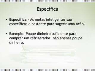 Específica Específica  - As metas inteligentes são específicas o bastante para sugerir uma ação. Exemplo: Poupe dinheiro suficiente para comprar um refrigerador, não apenas poupe dinheiro. 