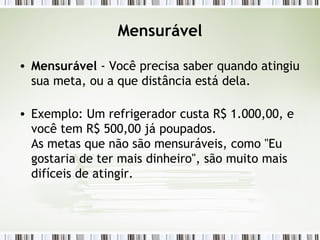 Mensurável Mensurável  - Você precisa saber quando atingiu sua meta, ou a que distância está dela.  Exemplo: Um refrigerador custa R$ 1.000,00, e você tem R$ 500,00 já poupados. As metas que não são mensuráveis, como "Eu gostaria de ter mais dinheiro", são muito mais difíceis de atingir. 