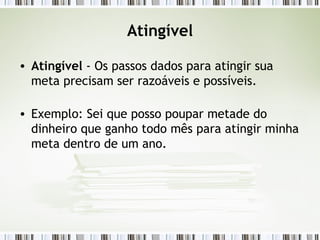 Atingível Atingível  - Os passos dados para atingir sua meta precisam ser razoáveis e possíveis.  Exemplo: Sei que posso poupar metade do dinheiro que ganho todo mês para atingir minha meta dentro de um ano. 
