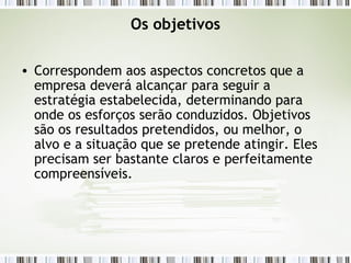 Os objetivos Correspondem aos aspectos concretos que a empresa deverá alcançar para seguir a estratégia estabelecida, determinando para onde os esforços serão conduzidos. Objetivos são os resultados pretendidos, ou melhor, o alvo e a situação que se pretende atingir. Eles precisam ser bastante claros e perfeitamente compreensíveis. 