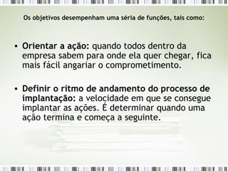 Os objetivos desempenham uma séria de funções, tais como: Orientar a ação:  quando todos dentro da empresa sabem para onde ela quer chegar, fica mais fácil angariar o comprometimento. Definir o ritmo de andamento do processo de implantação:  a velocidade em que se consegue implantar as ações. É determinar quando uma ação termina e começa a seguinte. 