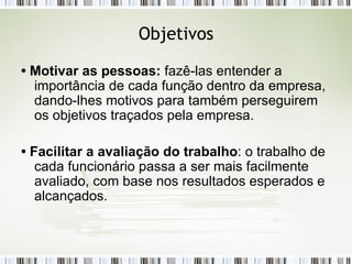 Objetivos •  Motivar as pessoas:  fazê-las entender a importância de cada função dentro da empresa, dando-lhes motivos para também perseguirem os objetivos traçados pela empresa. •  Facilitar a avaliação do trabalho : o trabalho de cada funcionário passa a ser mais facilmente avaliado, com base nos resultados esperados e alcançados. 