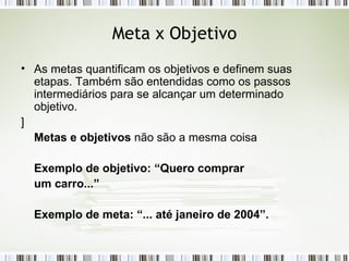 Meta x Objetivo As metas quantificam os objetivos e definem suas etapas. Também são entendidas como os passos intermediários para se alcançar um determinado objetivo. ] Metas e objetivos  não são a mesma coisa Exemplo de objetivo: “Quero comprar um carro...” Exemplo de meta: “... até janeiro de 2004”. 
