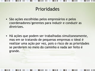 Prioridades São ações escolhidas pelos empresários e pelos coordenadores/gerentes para induzir e conduzir as diretrizes. Há ações que podem ser trabalhadas simultaneamente, mas em se tratando de pequenas empresas o ideal é realizar uma ação por vez, pois o risco de as prioridades se perderem no meio do caminho e nada ser feito é grande. 