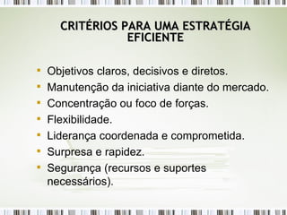 CRITÉRIOS PARA UMA ESTRATÉGIA EFICIENTE Objetivos claros, decisivos e diretos. Manutenção da iniciativa diante do mercado. Concentração ou foco de forças. Flexibilidade. Liderança coordenada e comprometida. Surpresa e rapidez. Segurança (recursos e suportes necessários). 