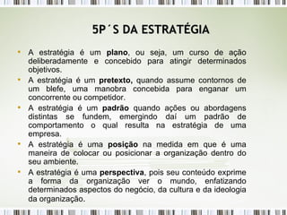 5P´S DA ESTRATÉGIA A estratégia é um  plano , ou seja, um curso de ação deliberadamente e concebido para atingir determinados objetivos. A estratégia é um  pretexto,  quando assume contornos de um blefe, uma manobra concebida para enganar um concorrente ou competidor. A estratégia é um  padrão  quando ações ou abordagens distintas se fundem, emergindo daí um padrão de comportamento o qual resulta na estratégia de uma empresa. A estratégia é uma  posição  na medida em que é uma maneira de colocar ou posicionar a organização dentro do seu ambiente. A estratégia é uma  perspectiva , pois seu conteúdo exprime a forma da organização ver o mundo, enfatizando determinados aspectos do negócio, da cultura e da ideologia da organização . 