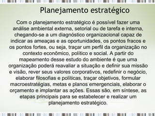 Planejamento estratégico Com o planejamento estratégico é possível fazer uma análise ambiental externa, setorial ou de tarefa e interna, chegando-se a um diagnóstico organizacional capaz de indicar as ameaças e as oportunidades, os pontos fracos e os pontos fortes, ou seja, traçar um perfil da organização no contexto econômico, político e social. A partir do mapeamento desse estudo do ambiente é que uma organização poderá reavaliar a situação e definir sua missão e visão, rever seus valores corporativos, redefinir o negócio, elaborar filosofias e políticas, traçar objetivos, formular macroestratégias, metas e planos emergenciais, elaborar o orçamento e implantar as ações. Essas são, em síntese, as etapas principais para se estabelecer e realizar um planejamento estratégico. 