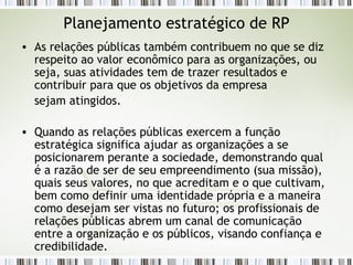Planejamento estratégico de RP As relações públicas também contribuem no que se diz respeito ao valor econômico para as organizações, ou seja, suas atividades tem de trazer resultados e contribuir para que os objetivos da empresa sejam atingidos. Quando as relações públicas exercem a função estratégica significa ajudar as organizações a se posicionarem perante a sociedade, demonstrando qual é a razão de ser de seu empreendimento (sua missão), quais seus valores, no que acreditam e o que cultivam, bem como definir uma identidade própria e a maneira como desejam ser vistas no futuro; os profissionais de relações públicas abrem um canal de comunicação entre a organização e os públicos, visando confiança e credibilidade. 