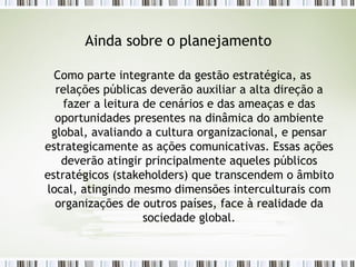 Ainda sobre o planejamento Como parte integrante da gestão estratégica, as relações públicas deverão auxiliar a alta direção a fazer a leitura de cenários e das ameaças e das oportunidades presentes na dinâmica do ambiente global, avaliando a cultura organizacional, e pensar estrategicamente as ações comunicativas. Essas ações deverão atingir principalmente aqueles públicos estratégicos (stakeholders) que transcendem o âmbito local, atingindo mesmo dimensões interculturais com organizações de outros países, face à realidade da sociedade global. 