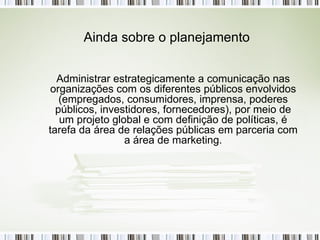 Administrar estrategicamente a comunicação nas organizações com os diferentes públicos envolvidos (empregados, consumidores, imprensa, poderes públicos, investidores, fornecedores), por meio de um projeto global e com definição de políticas, é tarefa da área de relações públicas em parceria com a área de marketing. Ainda sobre o planejamento 