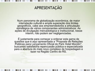APRESENTAÇÃO Num panorama de globalização econômica, de maior interrelação cultural e ampla superação dos limites geográficos, cabe aos empreendedores a articulação estratégica de vários componentes administrativos. As ações de divulgação mercadológica e institucional, nesse interim, não podem ser negligenciadas. É justamente para começar a ordenar esta gama de quesitos que é aqui apresentada a "Proposta de Relações Públicas para Lançamento Oficial do Park Hotel Morotin", buscando satisfatória repercussão pública e especializada para a abertura do mais novo complexo de hospedagem e lazer na Região Centro do RS. 
