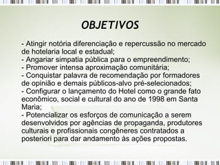OBJETIVOS - Atingir notória diferenciação e repercussão no mercado de hotelaria local e estadual; - Angariar simpatia pública para o empreendimento; - Promover intensa aproximação comunitária; - Conquistar palavra de recomendação por formadores de opinião e demais públicos-alvo pré-selecionados; - Configurar o lançamento do Hotel como o grande fato econômico, social e cultural do ano de 1998 em Santa Maria; - Potencializar os esforços de comunicação a serem desenvolvidos por agências de propaganda, produtores culturais e profissionais congêneres contratados a posteriori para dar andamento às ações propostas. 