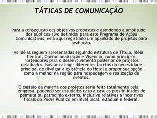TÁTICAS DE COMUNICAÇÃO Para a consecução dos objetivos propostos e atendendo a amplitude dos públicos-alvo definidos para este Programa de Ações Comunicativas, está aqui registrado um apanhado de projetos para avaliação. As idéias seguem apresentadas seguindo estrutura de Título, Idéia Central, Operacionalização e Vigência, como princípios norteadores para o desenvolvimento posterior de projetos detalhados. Buscam atingir diferentes facetas da necessidade principal de divulgar a existência do Hotel e propor sua opção como a melhor na região para hospedagem e realização de eventos. O custeio da maioria dos projetos seria feito totalmente pela empresa, podendo ser estudadas caso a caso as possibilidades de permuta ou patrocínio externo, inclusive relativas a incentivos fiscais do Poder Público em nível local, estadual e federal. 