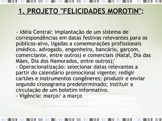 1. PROJETO "FELICIDADES MOROTIN" : - Idéia Central: implantação de um sistema de correspondências em datas festivas relevantes para os públicos-alvo, ligadas a comemorações profissionais (médico, advogado, engenheiro, bancário, garçom, comerciante, entre outros) e comerciais (Natal, Dia das Mães, Dia dos Namorados, entre outros);' - Operacionalização: selecionar datas relevantes a partir do calendário promocional vigente; redigir cartões e instrumentos congêneres; produzir e enviar segundo cronograma predeterminado; instituir a circulação de um boletim informativo. - Vigência: março/ a março 