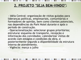2. PROJETO "SEJA BEM-VINDO" : - Idéia Central: organização de visitas guiadas para lideranças políticas, empresariais, comunitárias e formadores de opinião, bem como clientes potenciais, nas dependências do Park Hotel durante e após o período de construção. - Operacionalização: selecionar grupos prioritários; estruturar esquema de transporte, recepção e informação dos convidados; calendarizar visitas de acordo com estágios e condições da obra, e posteriormente segundo a disponibilidade da estrutura interna de atendimento. - Vigência: março a julho    