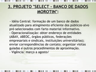 3. PROJETO "SELECT – BANCO DE DADOS MOROTIN" : - Idéia Central: formação de um banco de dados atualizado para atingimento eficiente dos públicos-alvo pré-selecionados com farto material informativo. - Operacionalização: obter endereço de entidades (ABAV, ABEOC, órgãos públicos, federações empresariais e sindicais, instituições universitárias); enviar correspondências de contato; organizar visitas guiadas e outros procedimentos de aproximação. - Vigência: março a agosto/ 